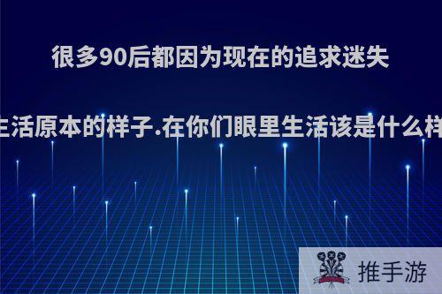 很多90后都因为现在的追求迷失了生活原本的样子.在你们眼里生活该是什么样子?