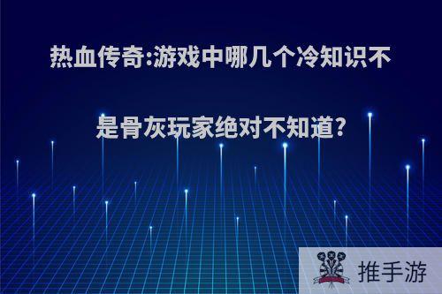 热血传奇:游戏中哪几个冷知识不是骨灰玩家绝对不知道?