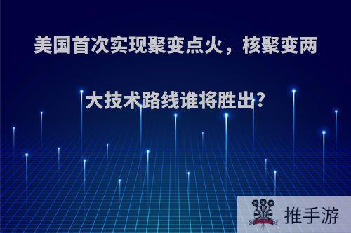 美国首次实现聚变点火，核聚变两大技术路线谁将胜出?