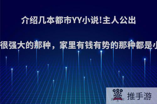 介绍几本都市YY小说!主人公出来就很强大的那种，家里有钱有势的那种都是小说?