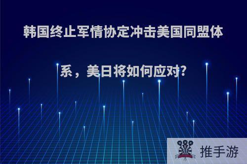 韩国终止军情协定冲击美国同盟体系，美日将如何应对?