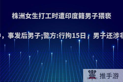 株洲女生打工时遭印度籍男子猥亵，被纠缠十多分钟，事发后男子;警方:行拘15日，男子还涉非法就业.你怎么看?