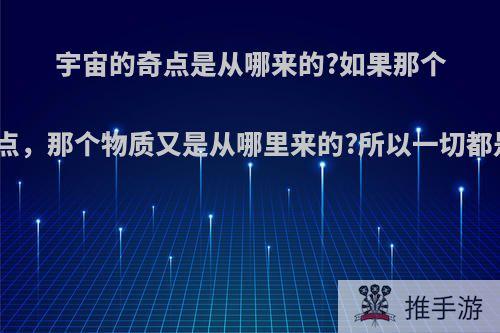 宇宙的奇点是从哪来的?如果那个物质产生了奇点，那个物质又是从哪里来的?所以一切都是从哪里来的?