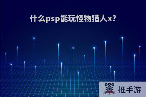 什么psp能玩怪物猎人x?