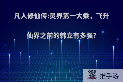 凡人修仙传:灵界第一大乘，飞升仙界之前的韩立有多强?