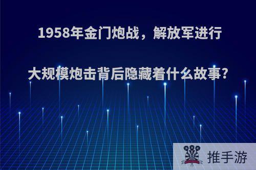 1958年金门炮战，解放军进行大规模炮击背后隐藏着什么故事?