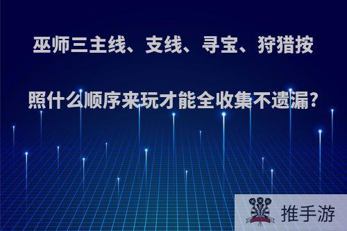 巫师三主线、支线、寻宝、狩猎按照什么顺序来玩才能全收集不遗漏?