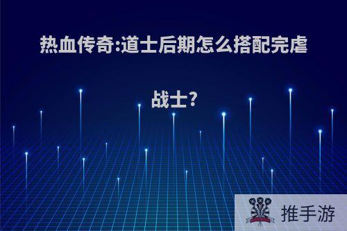 热血传奇:道士后期怎么搭配完虐战士?