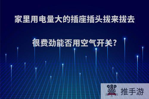 家里用电量大的插座插头拔来拔去很费劲能否用空气开关?