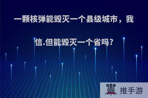 一颗核弹能毁灭一个县级城市，我信.但能毁灭一个省吗?