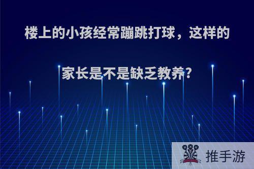 楼上的小孩经常蹦跳打球，这样的家长是不是缺乏教养?