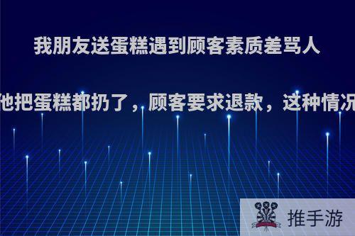 我朋友送蛋糕遇到顾客素质差骂人，气的他把蛋糕都扔了，顾客要求退款，这种情况怎么办?