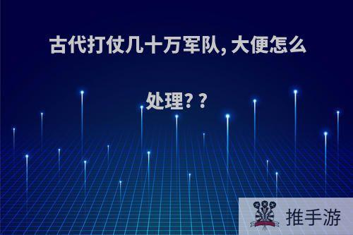 古代打仗几十万军队, 大便怎么处理? ?