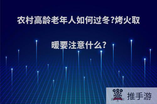 农村高龄老年人如何过冬?烤火取暖要注意什么?