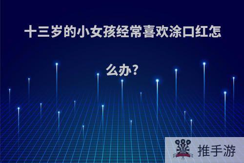 十三岁的小女孩经常喜欢涂口红怎么办?