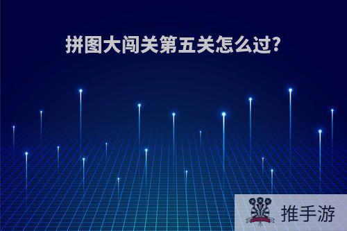 拼图大闯关第五关怎么过?