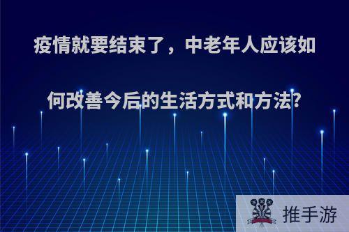 疫情就要结束了，中老年人应该如何改善今后的生活方式和方法?