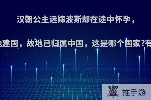 汉朝公主远嫁波斯却在途中怀孕，生子后就地建国，故地已归属中国，这是哪个国家?有哪些历史?