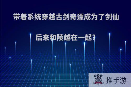 带着系统穿越古剑奇谭成为了剑仙后来和陵越在一起?