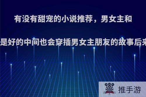 有没有甜宠的小说推荐，男女主和男女主朋友结局都是好的中间也会穿插男女主朋友的故事后来结局也是美好的?