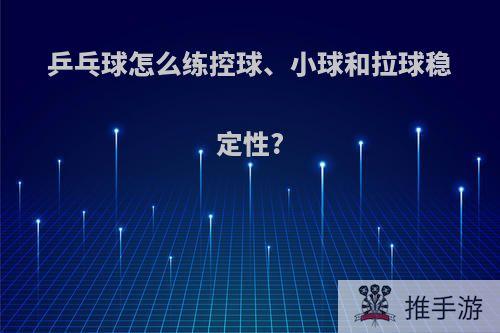 乒乓球怎么练控球、小球和拉球稳定性?