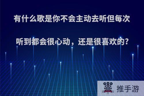 有什么歌是你不会主动去听但每次听到都会很心动，还是很喜欢的?