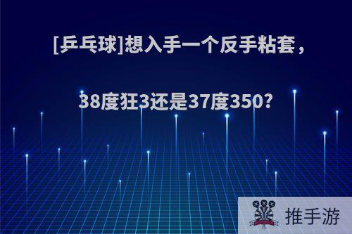 [乒乓球]想入手一个反手粘套，38度狂3还是37度350?