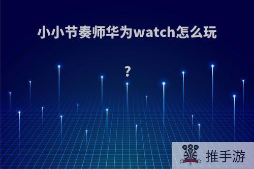 小小节奏师华为watch怎么玩?