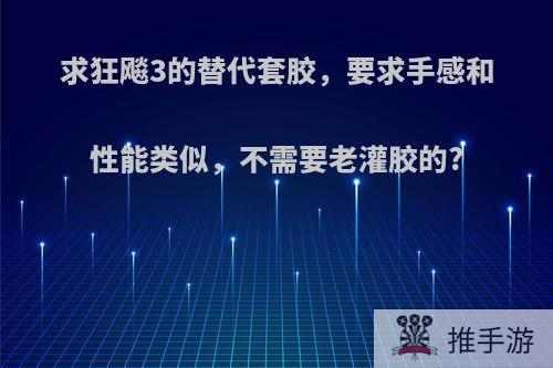 求狂飚3的替代套胶，要求手感和性能类似，不需要老灌胶的?