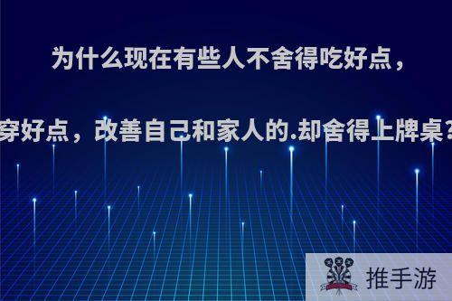 为什么现在有些人不舍得吃好点，穿好点，改善自己和家人的.却舍得上牌桌?