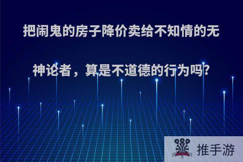 把闹鬼的房子降价卖给不知情的无神论者，算是不道德的行为吗?