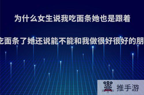 为什么女生说我吃面条她也是跟着我吃面条了她还说能不能和我做很好很好的朋友?