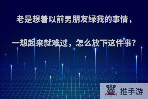 老是想着以前男朋友绿我的事情，一想起来就难过，怎么放下这件事?