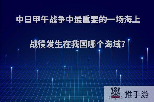 中日甲午战争中最重要的一场海上战役发生在我国哪个海域?