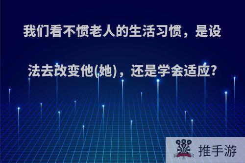 我们看不惯老人的生活习惯，是设法去改变他(她)，还是学会适应?