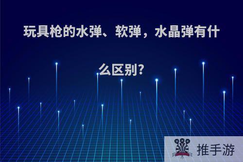 玩具枪的水弹、软弹，水晶弹有什么区别?