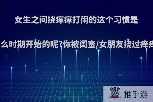 女生之间挠痒痒打闹的这个习惯是从什么时期开始的呢?你被闺蜜/女朋友挠过痒痒么?