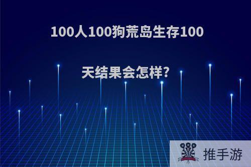 100人100狗荒岛生存100天结果会怎样?