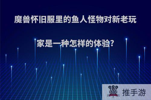 魔兽怀旧服里的鱼人怪物对新老玩家是一种怎样的体验?