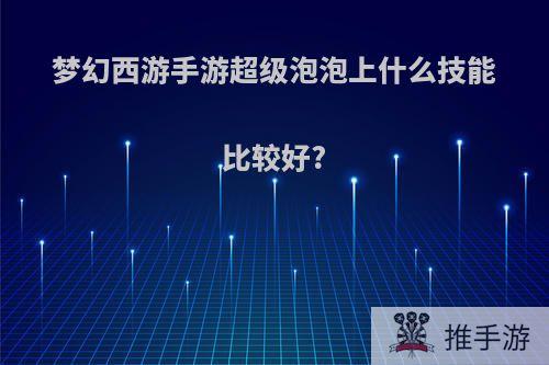 梦幻西游手游超级泡泡上什么技能比较好?