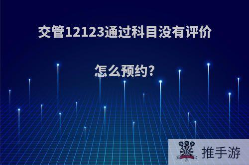 交管12123通过科目没有评价怎么预约?