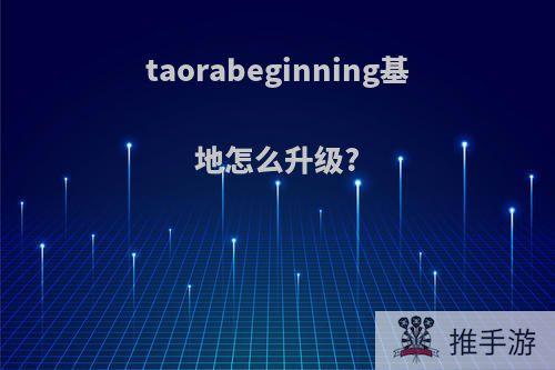 taorabeginning基地怎么升级?