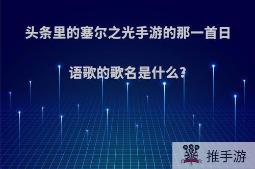 头条里的塞尔之光手游的那一首日语歌的歌名是什么?