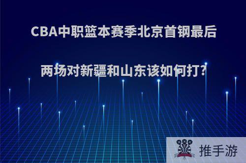 CBA中职篮本赛季北京首钢最后两场对新疆和山东该如何打?