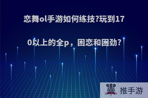 恋舞ol手游如何练技?玩到170以上的全p，困恋和困劲?