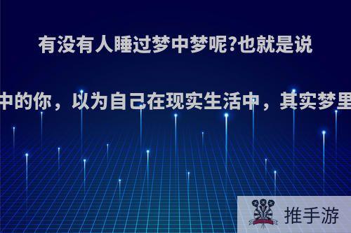 有没有人睡过梦中梦呢?也就是说，梦中的你，以为自己在现实生活中，其实梦里有梦?