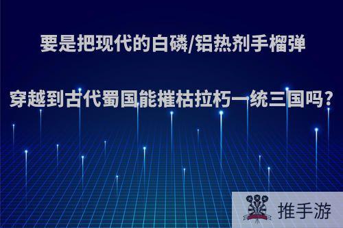 要是把现代的白磷/铝热剂手榴弹穿越到古代蜀国能摧枯拉朽一统三国吗?