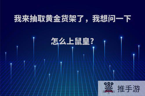 我来抽取黄金货架了，我想问一下怎么上鼠皇?