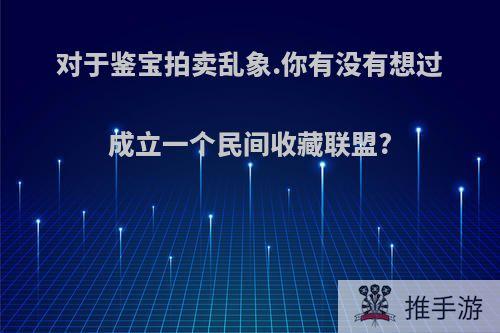 对于鉴宝拍卖乱象.你有没有想过成立一个民间收藏联盟?