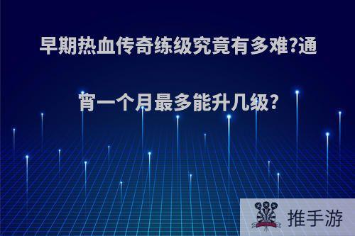 早期热血传奇练级究竟有多难?通宵一个月最多能升几级?